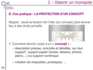D. Cas pratique : LA PROTECTION D’UN CONCEPT
Rappel : seule la fixation de l’idée (du concept) peut donner
lieu à des droits privatifs.
 Comment donner corps à un « concept » :
o description précise, concrète et détaillée, sur tout
support : support papier (textes, dessins, photos,
plans,…) ou support numérique
o création de maquettes, prototypes, …
Insertion texte caché15
2 – Obtenir un monopole
 
