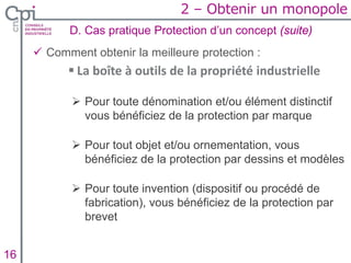  Comment obtenir la meilleure protection :
 La boîte à outils de la propriété industrielle
 Pour toute dénomination et/ou élément distinctif
vous bénéficiez de la protection par marque
 Pour tout objet et/ou ornementation, vous
bénéficiez de la protection par dessins et modèles
 Pour toute invention (dispositif ou procédé de
fabrication), vous bénéficiez de la protection par
brevet
D. Cas pratique Protection d’un concept (suite)
Insertion texte caché16
2 – Obtenir un monopole
 