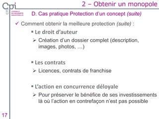  Comment obtenir la meilleure protection (suite) :
 Le droit d’auteur
 Création d’un dossier complet (description,
images, photos, …)
 Les contrats
 Licences, contrats de franchise
 L’action en concurrence déloyale
 Pour préserver le bénéfice de ses investissements
là où l’action en contrefaçon n’est pas possible
D. Cas pratique Protection d’un concept (suite)
Insertion texte caché17
2 – Obtenir un monopole
 