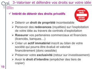 3–Valoriser et défendre vos droits sur votre idée
Insertion texte caché19
 Intérêt de détenir des droits privatifs
 Détenir un droit de propriété incontestable
 Percevoir des redevances (royalties) sur l’exploitation
de votre idée au travers de contrats d’exploitation
 Rassurer vos partenaires commerciaux et financiers
(licenciés, banques…)
 Créer un actif immatériel inscrit au bilan de votre
société qui pourra être évalué et valorisé
financièrement (donc cessible)
 Préserver votre exclusivité (retour sur investissement)
 Avoir le droit d’interdire (empêcher des tiers de
copier)
 