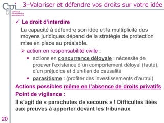  Le droit d’interdire
La capacité à défendre son idée et la multiplicité des
moyens juridiques dépend de la stratégie de protection
mise en place au préalable.
 action en responsabilité civile :
 actions en concurrence déloyale : nécessite de
prouver l’existence d’un comportement déloyal (faute),
d’un préjudice et d’un lien de causalité
 parasitisme : (profiter des investissements d’autrui)
Actions possibles même en l’absence de droits privatifs
Point de vigilance :
Il s’agit de « parachutes de secours » ! Difficultés liées
aux preuves à apporter devant les tribunaux
Insertion texte caché20
3–Valoriser et défendre vos droits sur votre idée
 