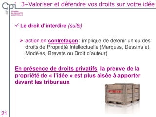  Le droit d’interdire (suite)
 action en contrefaçon : implique de détenir un ou des
droits de Propriété Intellectuelle (Marques, Dessins et
Modèles, Brevets ou Droit d’auteur)
En présence de droits privatifs, la preuve de la
propriété de « l’idée » est plus aisée à apporter
devant les tribunaux
Insertion texte caché21
3–Valoriser et défendre vos droits sur votre idée
 
