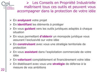 Insertion texte caché
 Les Conseils en Propriété Industrielle
maîtrisent tous ces outils et peuvent vous
accompagner dans la protection de votre idée
Insertion texte caché
 En analysant votre projet
 En identifiant les éléments à protéger
 En vous guidant vers les outils juridiques adaptés à chaque
situation
 En vous permettant d’obtenir un monopole juridique vous
assurant l’exclusivité sur votre idée
 En construisant avec vous une stratégie territoriale de
protection
 En vous assistant dans l’exploitation commerciale de votre
idée
 En valorisant comptablement et financièrement votre idée
 En établissant avec vous une stratégie de défense à la
mesure de vos ambitions
22
 