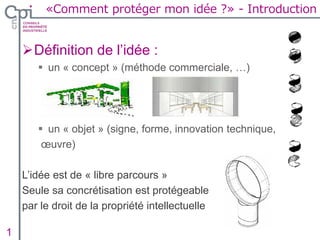 Définition de l’idée :
 un « concept » (méthode commerciale, …)
 un « objet » (signe, forme, innovation technique,
œuvre)
L’idée est de « libre parcours »
Seule sa concrétisation est protégeable
par le droit de la propriété intellectuelle
1 Insertion texte caché
«Comment protéger mon idée ?» - Introduction
 