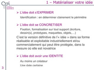 1 – Matérialiser votre idée
 L’idée doit s’EXPRIMER
Identification : en déterminer clairement le périmètre
 L’idée doit se CONCRETISER
Fixation, formalisation sur tout support (écriture,
dessin(s), prototypes, maquettes, objets,…)
C’est la version définitive de l’« idée » dans sa forme
réalisable et exploitable industriellement et/ou
commercialement qui peut être protégée, dans la
mesure où elle est novatrice
 L’idée doit avoir une IDENTITE
Au moins un créateur
Une date certaine
Insertion texte caché3
 