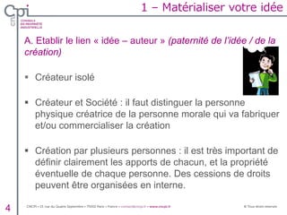 A. Etablir le lien « idée – auteur » (paternité de l’idée / de la
création)
 Créateur isolé
 Créateur et Société : il faut distinguer la personne
physique créatrice de la personne morale qui va fabriquer
et/ou commercialiser la création
 Création par plusieurs personnes : il est très important de
définir clairement les apports de chacun, et la propriété
éventuelle de chaque personne. Des cessions de droits
peuvent être organisées en interne.
4
1 – Matérialiser votre idée
 
