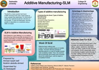 Additive Manufacturing-SLM
Salahaddin
university
College Of
Engineering
Introduction Types of additive manufacturing
Prepared by:
Ahmed naseh latif
Ibrahim abdulla ahmed
Supervised by:
Dr.Abdulqadir
Work Of SLM
Advantage & disadvantage
References
Understanding the Seven Types of Additive
Manufacturing:
•Binder jetting
•Directed Energy Deposition.
•Powder Bed Fusion.
•Sheet Lamination.
•Material Extrusion.
•Material Jetting.
•Vat Photo Polymerization.
•With additive manufacturing, you can
print the assembly as a single piece,
saving money and time from start to
finish. With additive manufacturing you
can print multiple movable parts in a
single piece, potentially saving time on
assembly and material.
•Disadvantages – Production cost is
high – With the use of techniques other
than additive manufacturing, parts can
be made faster and hence the extra
time can lead to higher costs. Besides,
high-quality of additive
manufacturing machines may cost
high.
The SLM is a laser powder bed fusion
(LPBF) technique that uses a laser beam to
melt a powder bed selectively. For SLM AM of
metals, the material should be in the form of
fine powder. To start the fabrication, this fine
powder is deposited on a substrate using a
roller or scraper.
Selective laser melting uses
a laser to melt successive layers of metallic
powder. The laser will heat particles in
specified places on a bed of metallic powder
until completely melted. Then, the machine
will successively add another bed of powder
above the melted layer, until the object is
completely finished.
SLM In Additive Manufacturing
SLM (Selective Laser Melting) is in an additive
manufacturing method specially developed for 3D
Printing metal alloys. It creates parts additively by
fusing metal powder particles together in a full
melting process.
Materials Uses For SLM
Some of the materials being used in this
process can include Ni based super
alloys, copper, aluminium, stainless
steel, tool steel, cobalt chrome, titanium
and tungsten. SLM is especially useful
for producing tungsten parts because of
the high melting point and high ductile-
brittle transition temperature of this
metal.
•"DMLS | Direct Metal Laser Sintering | What Is DMLS?". Atlantic Precision
•"Direct Metal Laser Sintering". Xometry.
•"Direct Metal Laser Sintering DMLS with ProtoLabs.com". ProtoLabs.
 