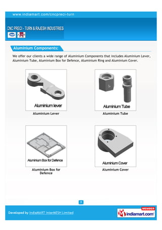 Aluminium Components:

We offer our clients a wide range of Aluminium Components that includes Aluminium Lever,
Aluminium Tube, Aluminium Box for Defence, Aluminium Ring and Aluminium Cover.




             Aluminium Lever                             Aluminium Tube




            Aluminium Box for                            Aluminium Cover
                Defence
 