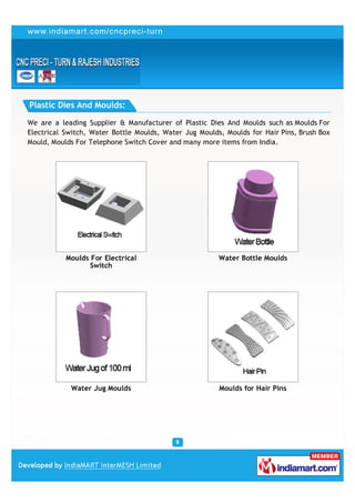 Plastic Dies And Moulds:

We are a leading Supplier & Manufacturer of Plastic Dies And Moulds such as Moulds For
Electrical Switch, Water Bottle Moulds, Water Jug Moulds, Moulds for Hair Pins, Brush Box
Mould, Moulds For Telephone Switch Cover and many more items from India.




           Moulds For Electrical                        Water Bottle Moulds
                  Switch




            Water Jug Moulds                            Moulds for Hair Pins
 