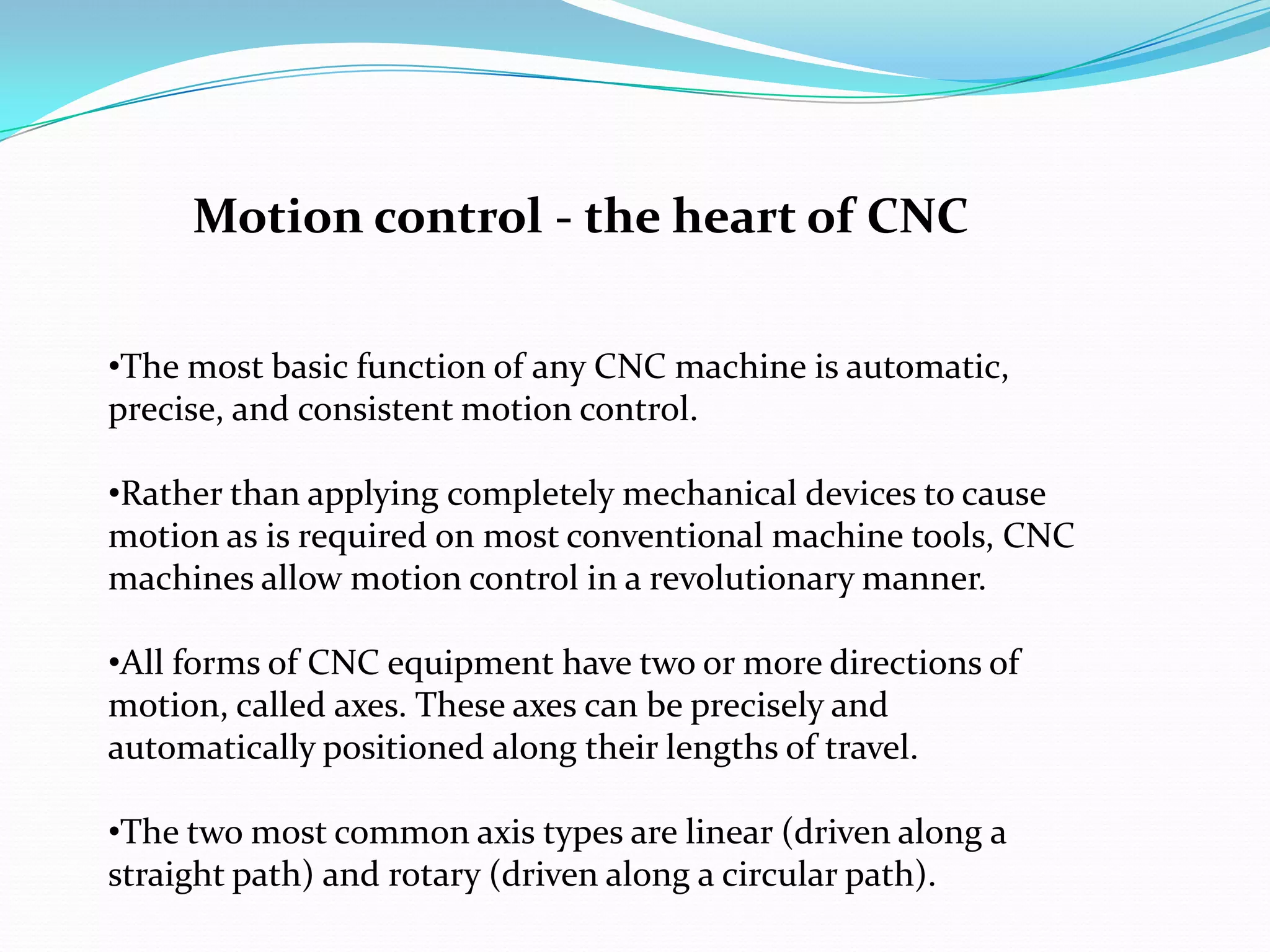 •The most basic function of any CNC machine is automatic,
precise, and consistent motion control.
•Rather than applying completely mechanical devices to cause
motion as is required on most conventional machine tools, CNC
machines allow motion control in a revolutionary manner.
•All forms of CNC equipment have two or more directions of
motion, called axes. These axes can be precisely and
automatically positioned along their lengths of travel.
•The two most common axis types are linear (driven along a
straight path) and rotary (driven along a circular path).
Motion control - the heart of CNC
 