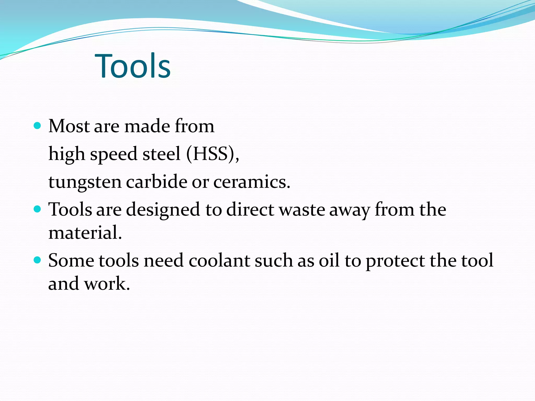 Tools
 Most are made from
high speed steel (HSS),
tungsten carbide or ceramics.
 Tools are designed to direct waste away from the
material.
 Some tools need coolant such as oil to protect the tool
and work.
 