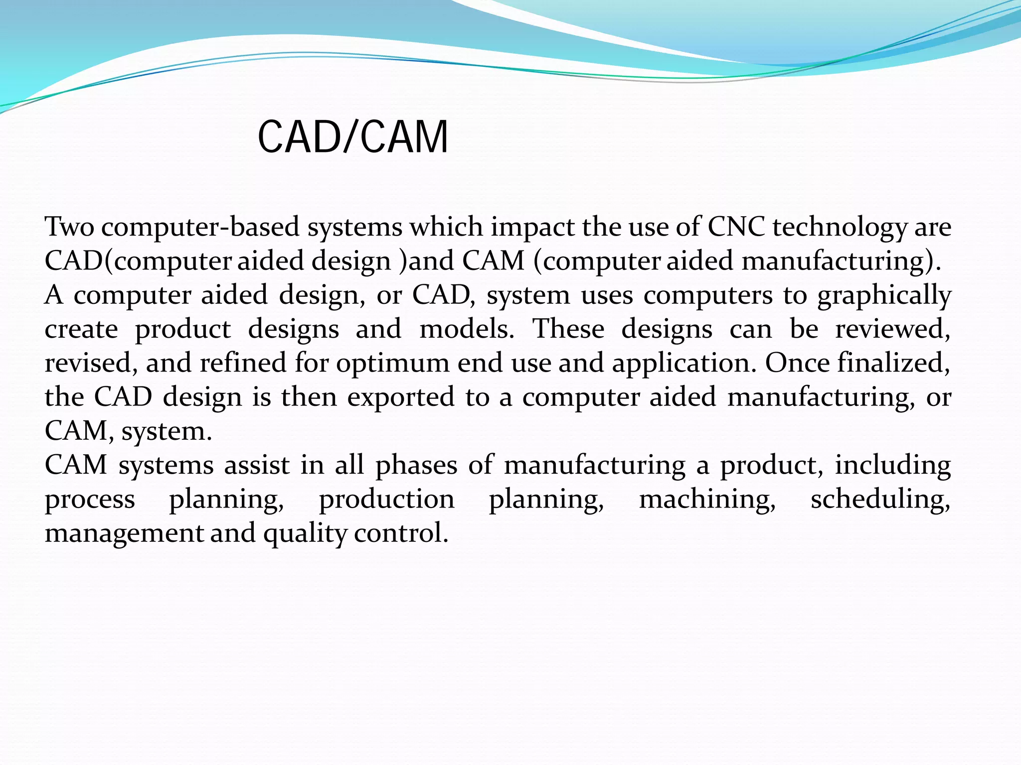 Two computer-based systems which impact the use of CNC technology are
CAD(computer aided design )and CAM (computer aided manufacturing).
A computer aided design, or CAD, system uses computers to graphically
create product designs and models. These designs can be reviewed,
revised, and refined for optimum end use and application. Once finalized,
the CAD design is then exported to a computer aided manufacturing, or
CAM, system.
CAM systems assist in all phases of manufacturing a product, including
process planning, production planning, machining, scheduling,
management and quality control.
CAD/CAM
 