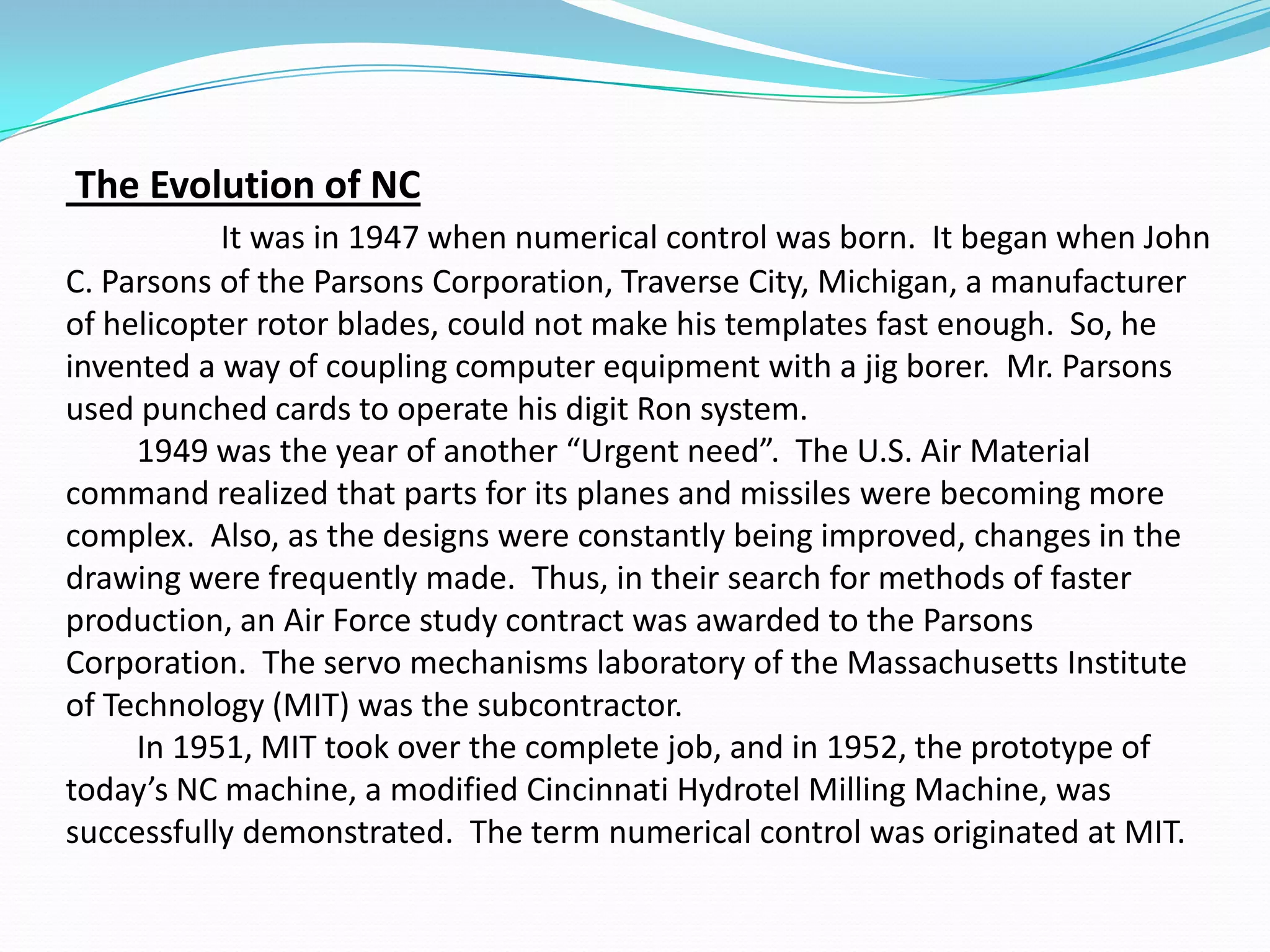 The Evolution of NC
It was in 1947 when numerical control was born. It began when John
C. Parsons of the Parsons Corporation, Traverse City, Michigan, a manufacturer
of helicopter rotor blades, could not make his templates fast enough. So, he
invented a way of coupling computer equipment with a jig borer. Mr. Parsons
used punched cards to operate his digit Ron system.
1949 was the year of another “Urgent need”. The U.S. Air Material
command realized that parts for its planes and missiles were becoming more
complex. Also, as the designs were constantly being improved, changes in the
drawing were frequently made. Thus, in their search for methods of faster
production, an Air Force study contract was awarded to the Parsons
Corporation. The servo mechanisms laboratory of the Massachusetts Institute
of Technology (MIT) was the subcontractor.
In 1951, MIT took over the complete job, and in 1952, the prototype of
today’s NC machine, a modified Cincinnati Hydrotel Milling Machine, was
successfully demonstrated. The term numerical control was originated at MIT.
 