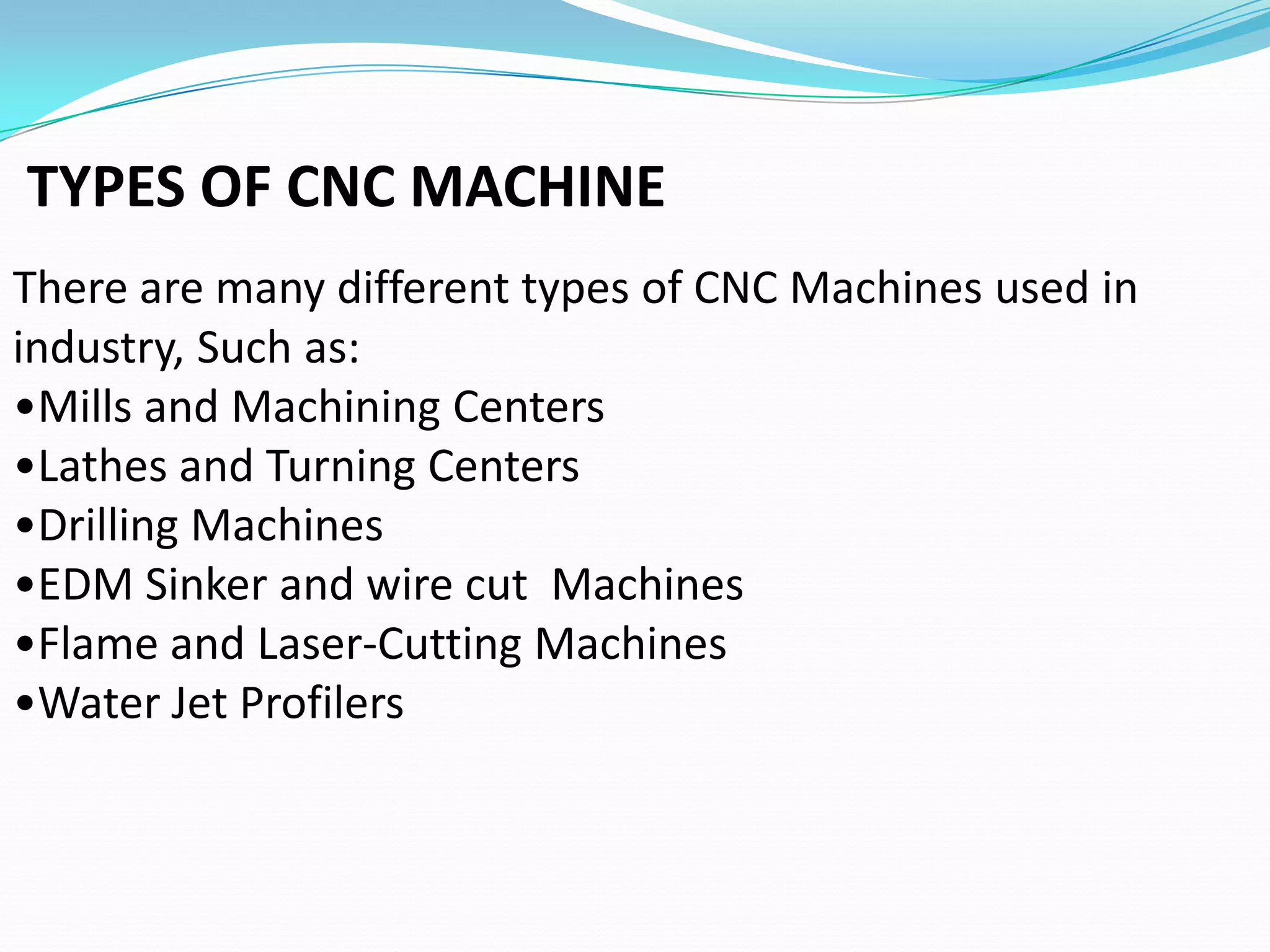 TYPES OF CNC MACHINE
There are many different types of CNC Machines used in
industry, Such as:
•Mills and Machining Centers
•Lathes and Turning Centers
•Drilling Machines
•EDM Sinker and wire cut Machines
•Flame and Laser-Cutting Machines
•Water Jet Profilers
 