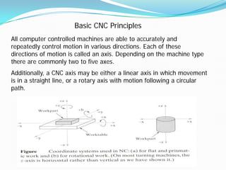 Basic CNC Principles
All computer controlled machines are able to accurately and
repeatedly control motion in various directions. Each of these
directions of motion is called an axis. Depending on the machine type
there are commonly two to five axes.
Additionally, a CNC axis may be either a linear axis in which movement
is in a straight line, or a rotary axis with motion following a circular
path.
 