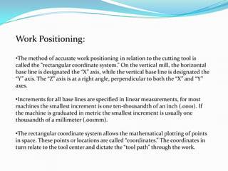 Work Positioning:
•The method of accurate work positioning in relation to the cutting tool is
called the “rectangular coordinate system.” On the vertical mill, the horizontal
base line is designated the “X” axis, while the vertical base line is designated the
“Y” axis. The “Z” axis is at a right angle, perpendicular to both the “X” and “Y”
axes.
•Increments for all base lines are specified in linear measurements, for most
machines the smallest increment is one ten-thousandth of an inch (.0001). If
the machine is graduated in metric the smallest increment is usually one
thousandth of a millimeter (.001mm).
•The rectangular coordinate system allows the mathematical plotting of points
in space. These points or locations are called “coordinates.” The coordinates in
turn relate to the tool center and dictate the “tool path” through the work.
 