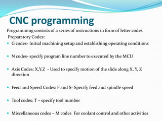 Programming consists of a series of instructions in form of letter codes
Preparatory Codes:
 G codes- Initial machining setup and establishing operating conditions
 N codes- specify program line number to executed by the MCU
 Axis Codes: X,Y,Z - Used to specify motion of the slide along X, Y, Z
direction
 Feed and Speed Codes: F and S- Specify feed and spindle speed
 Tool codes: T – specify tool number
 Miscellaneous codes – M codes For coolant control and other activities
CNC programming
 