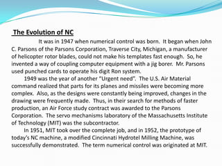 The Evolution of NC
It was in 1947 when numerical control was born. It began when John
C. Parsons of the Parsons Corporation, Traverse City, Michigan, a manufacturer
of helicopter rotor blades, could not make his templates fast enough. So, he
invented a way of coupling computer equipment with a jig borer. Mr. Parsons
used punched cards to operate his digit Ron system.
1949 was the year of another “Urgent need”. The U.S. Air Material
command realized that parts for its planes and missiles were becoming more
complex. Also, as the designs were constantly being improved, changes in the
drawing were frequently made. Thus, in their search for methods of faster
production, an Air Force study contract was awarded to the Parsons
Corporation. The servo mechanisms laboratory of the Massachusetts Institute
of Technology (MIT) was the subcontractor.
In 1951, MIT took over the complete job, and in 1952, the prototype of
today’s NC machine, a modified Cincinnati Hydrotel Milling Machine, was
successfully demonstrated. The term numerical control was originated at MIT.
 