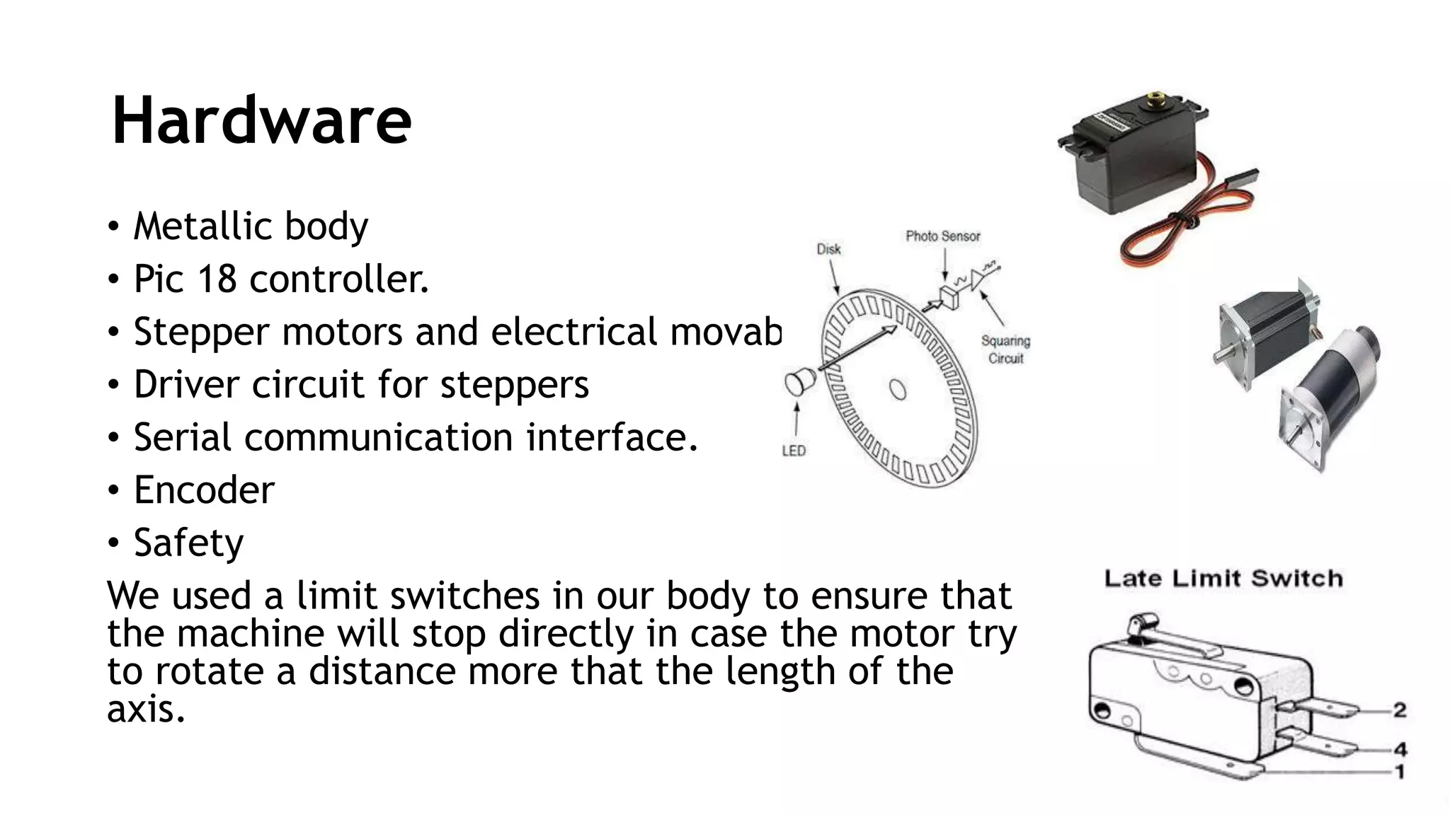 Hardware
• Metallic body
• Pic 18 controller.
• Stepper motors and electrical movable arm
• Driver circuit for steppers
• Serial communication interface.
• Encoder
• Safety
We used a limit switches in our body to ensure that
the machine will stop directly in case the motor try
to rotate a distance more that the length of the
axis.
 