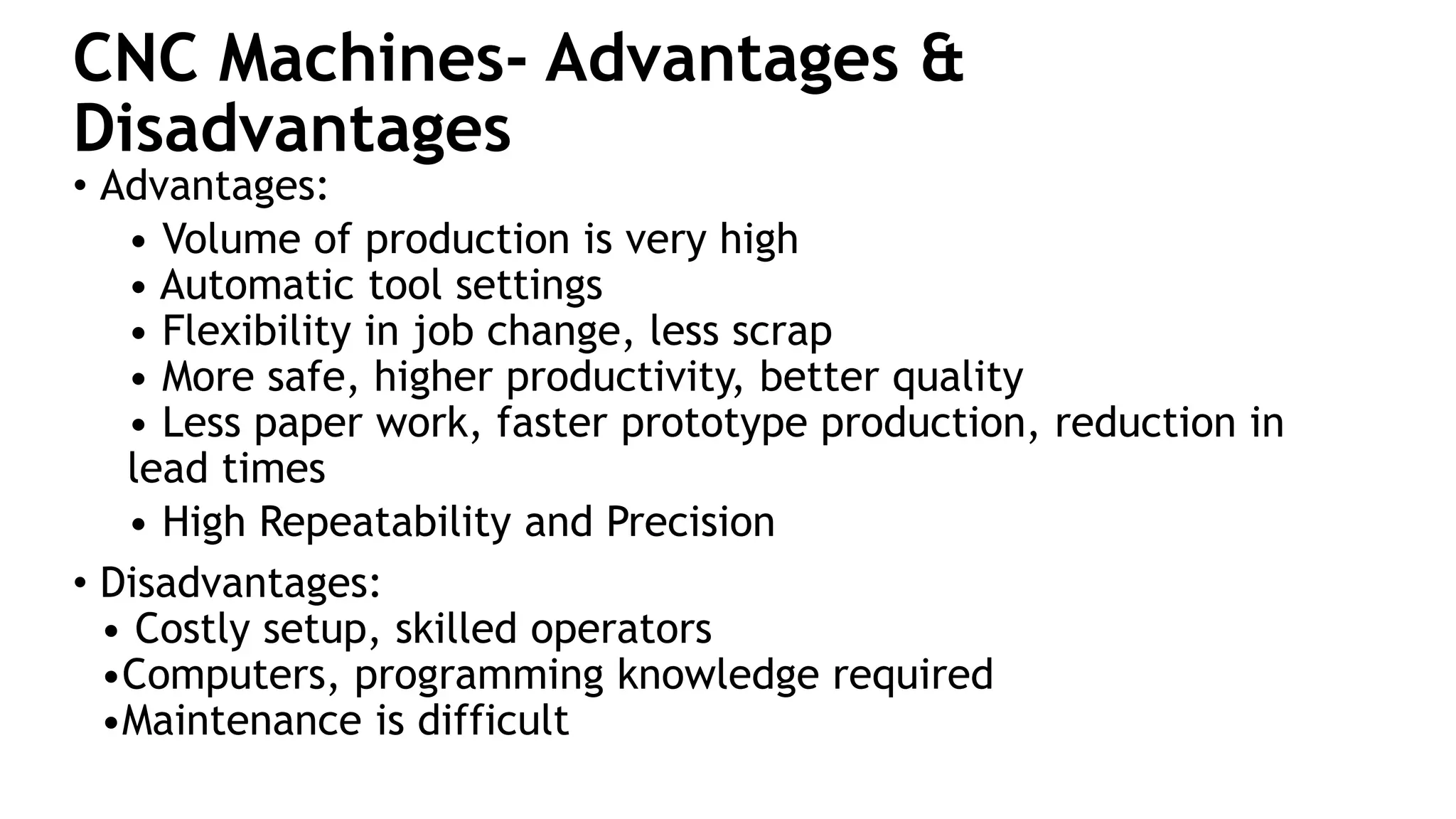 CNC Machines- Advantages &
Disadvantages
• Advantages:
• Volume of production is very high
• Automatic tool settings
• Flexibility in job change, less scrap
• More safe, higher productivity, better quality
• Less paper work, faster prototype production, reduction in
lead times
• High Repeatability and Precision
• Disadvantages:
• Costly setup, skilled operators
•Computers, programming knowledge required
•Maintenance is difficult
 