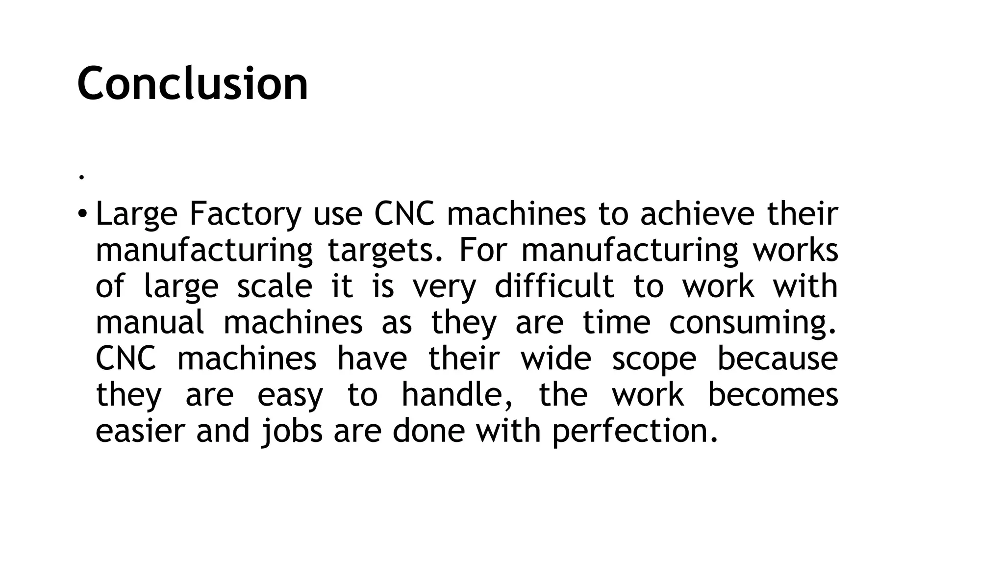 Conclusion
.
• Large Factory use CNC machines to achieve their
manufacturing targets. For manufacturing works
of large scale it is very difficult to work with
manual machines as they are time consuming.
CNC machines have their wide scope because
they are easy to handle, the work becomes
easier and jobs are done with perfection.
 