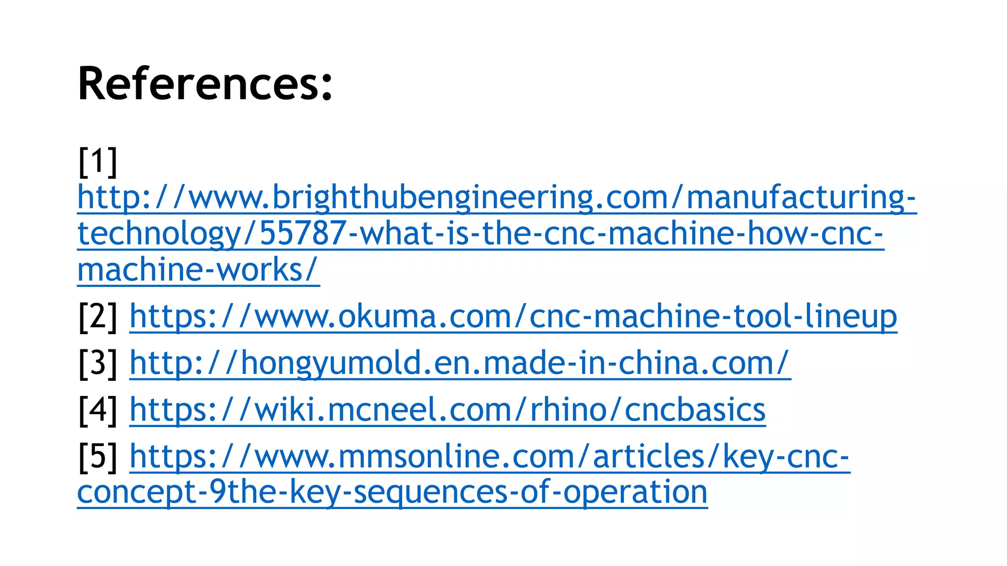 References:
[1]
http://www.brighthubengineering.com/manufacturing-
technology/55787-what-is-the-cnc-machine-how-cnc-
machine-works/
[2] https://www.okuma.com/cnc-machine-tool-lineup
[3] http://hongyumold.en.made-in-china.com/
[4] https://wiki.mcneel.com/rhino/cncbasics
[5] https://www.mmsonline.com/articles/key-cnc-
concept-9the-key-sequences-of-operation
 