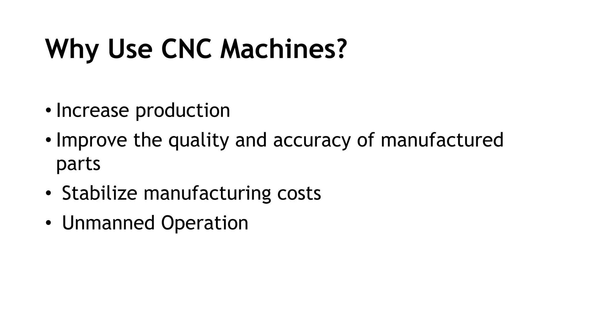 Why Use CNC Machines?
• Increase production
• Improve the quality and accuracy of manufactured
parts
• Stabilize manufacturing costs
• Unmanned Operation
 