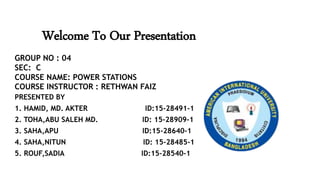 Welcome To Our Presentation
PRESENTED BY
1. HAMID, MD. AKTER ID:15-28491-1
2. TOHA,ABU SALEH MD. ID: 15-28909-1
3. SAHA,APU ID:15-28640-1
4. SAHA,NITUN ID: 15-28485-1
5. ROUF,SADIA ID:15-28540-1
GROUP NO : 04
SEC: C
COURSE NAME: POWER STATIONS
COURSE INSTRUCTOR : RETHWAN FAIZ
 