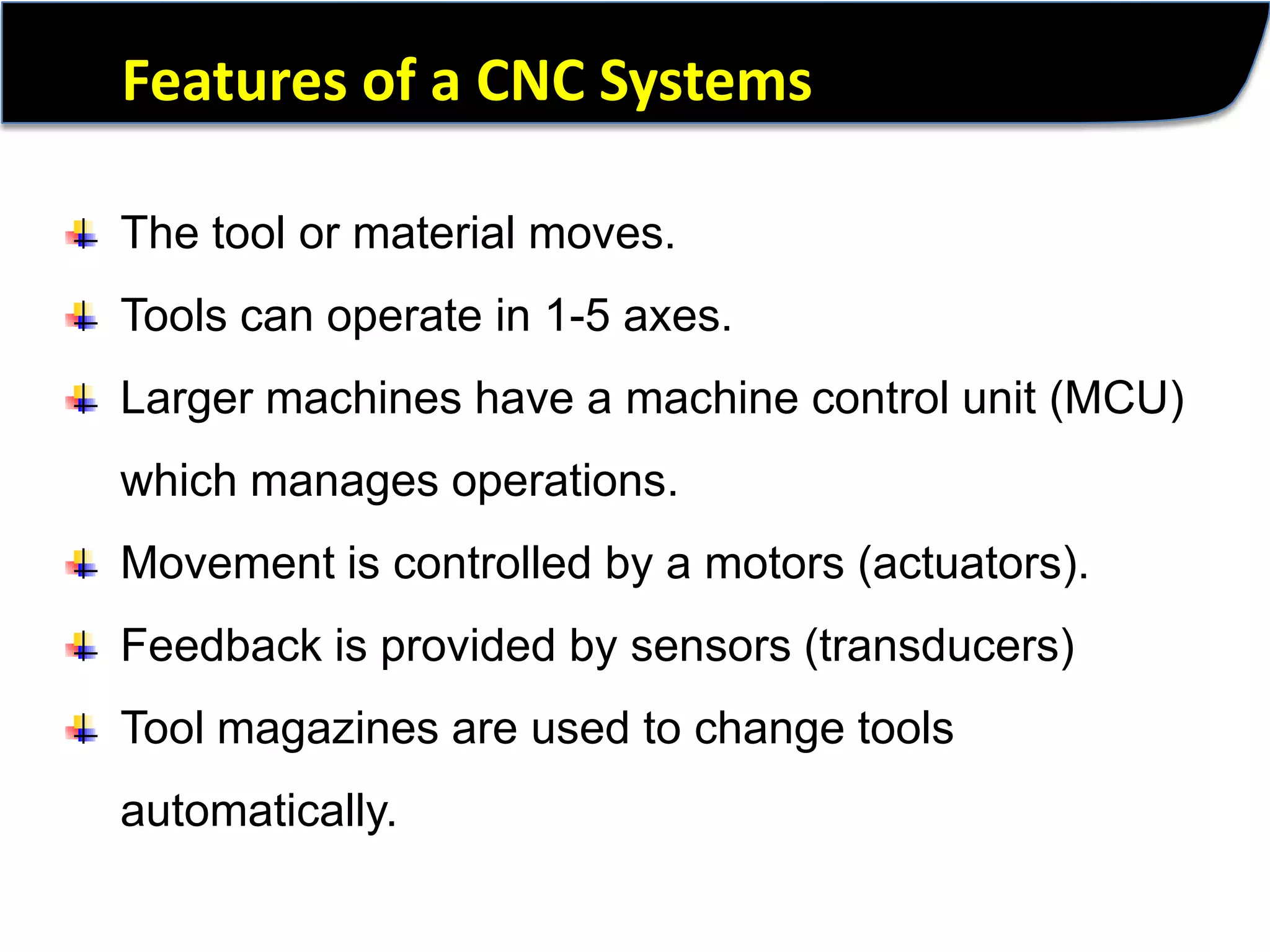 Features of a CNC SystemsThe tool or material moves.Tools can operate in 1-5 axes.Larger machines have a machine control unit (MCU) which manages operations.Movement is controlled by a motors (actuators).Feedback is provided by sensors (transducers)Tool magazines are used to change tools automatically.