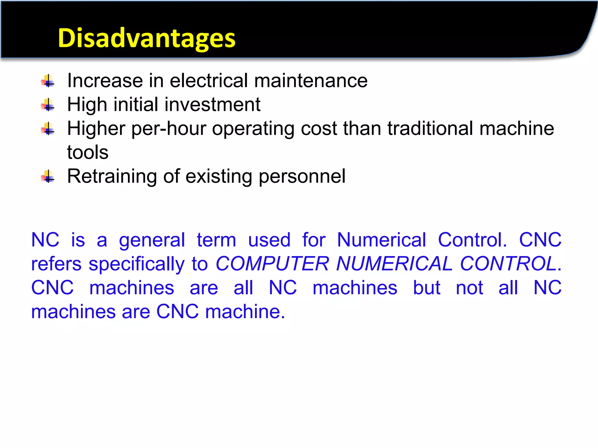 DisadvantagesIncrease in electrical maintenanceHigh initial investmentHigher per-hour operating cost than traditional machine toolsRetraining of existing personnelNC is a general term used for Numerical Control. CNC refers specifically to COMPUTER NUMERICAL CONTROL. CNC machines are all NC machines but not all NC machines are CNC machine. 