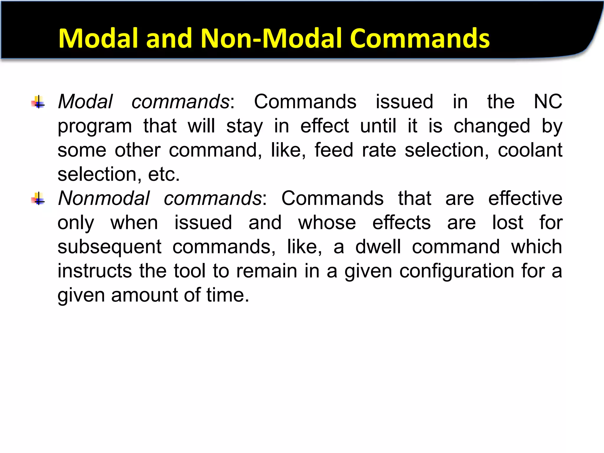 Modal and Non-Modal CommandsModal commands: Commands issued in the NC program that will stay in effect until it is changed by some other command, like, feed rate selection, coolant selection, etc.Nonmodal commands: Commands that are effective only when issued and whose effects are lost for subsequent commands, like, a dwell command which instructs the tool to remain in a given configuration for a given amount of time.