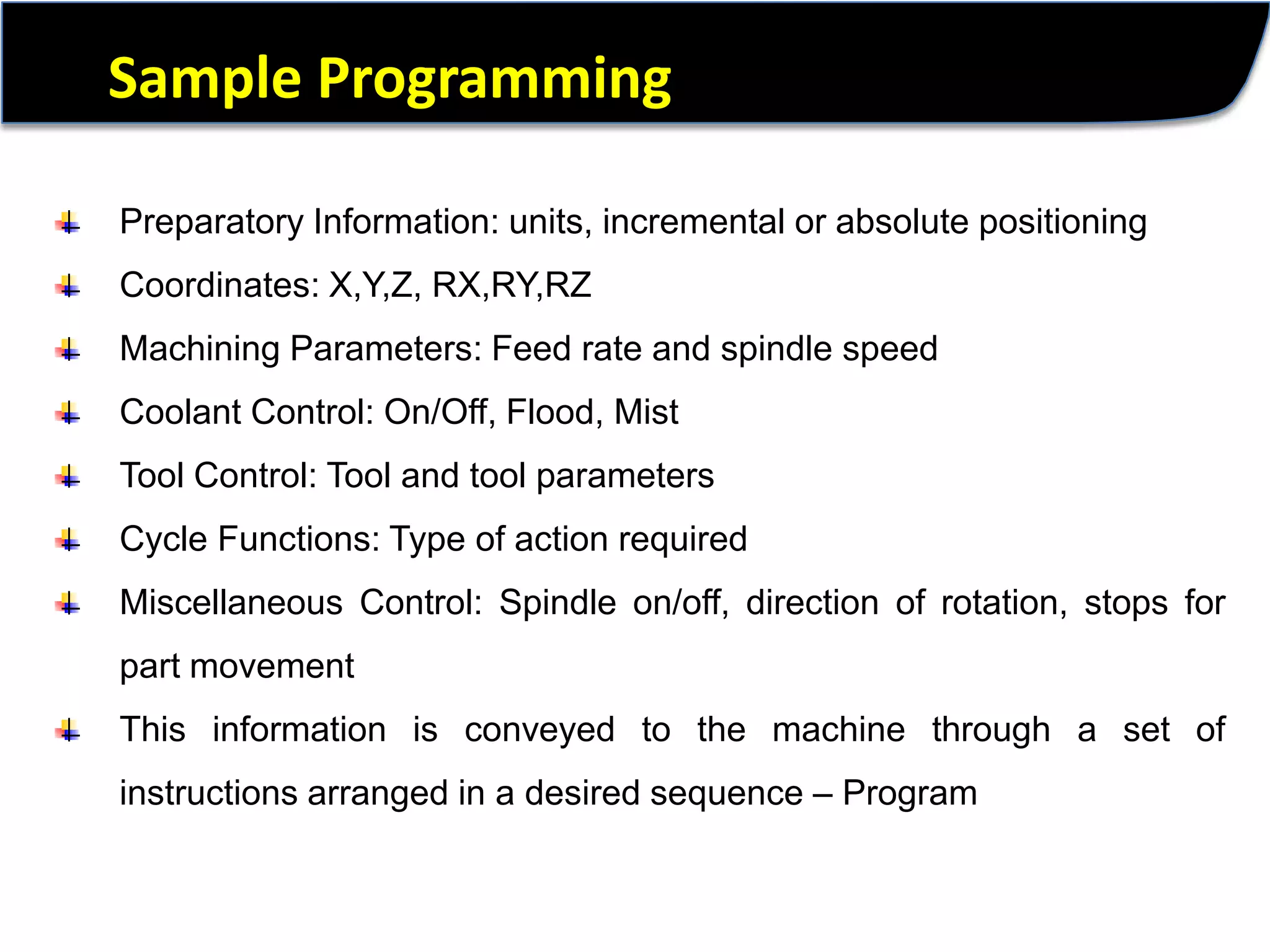 Sample ProgrammingPreparatory Information: units, incremental orabsolute positioningCoordinates: X,Y,Z, RX,RY,RZMachining Parameters: Feed rate and spindlespeedCoolant Control: On/Off, Flood, MistTool Control: Tool and tool parametersCycle Functions: Type of action requiredMiscellaneous Control: Spindle on/off, directionof rotation, stops forpart movementThis information is conveyed to the machine through a set of instructions arranged in a desired sequence – Program