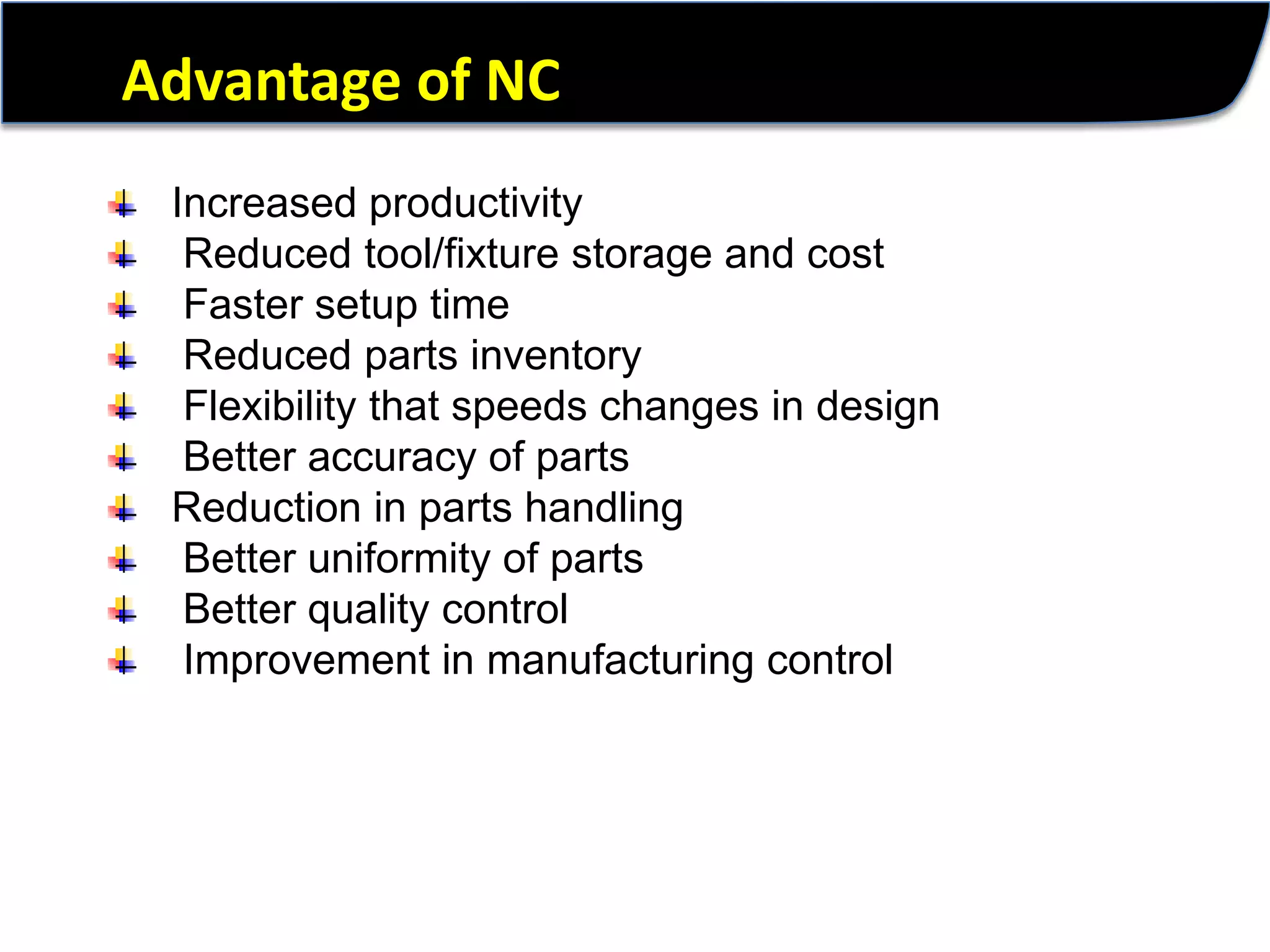 Advantage of NCIncreased productivity Reduced tool/fixture storage and cost Faster setup time Reduced parts inventory Flexibility that speeds changes in design Better accuracy of partsReduction in parts handling Better uniformity of parts Better quality control Improvement in manufacturing control