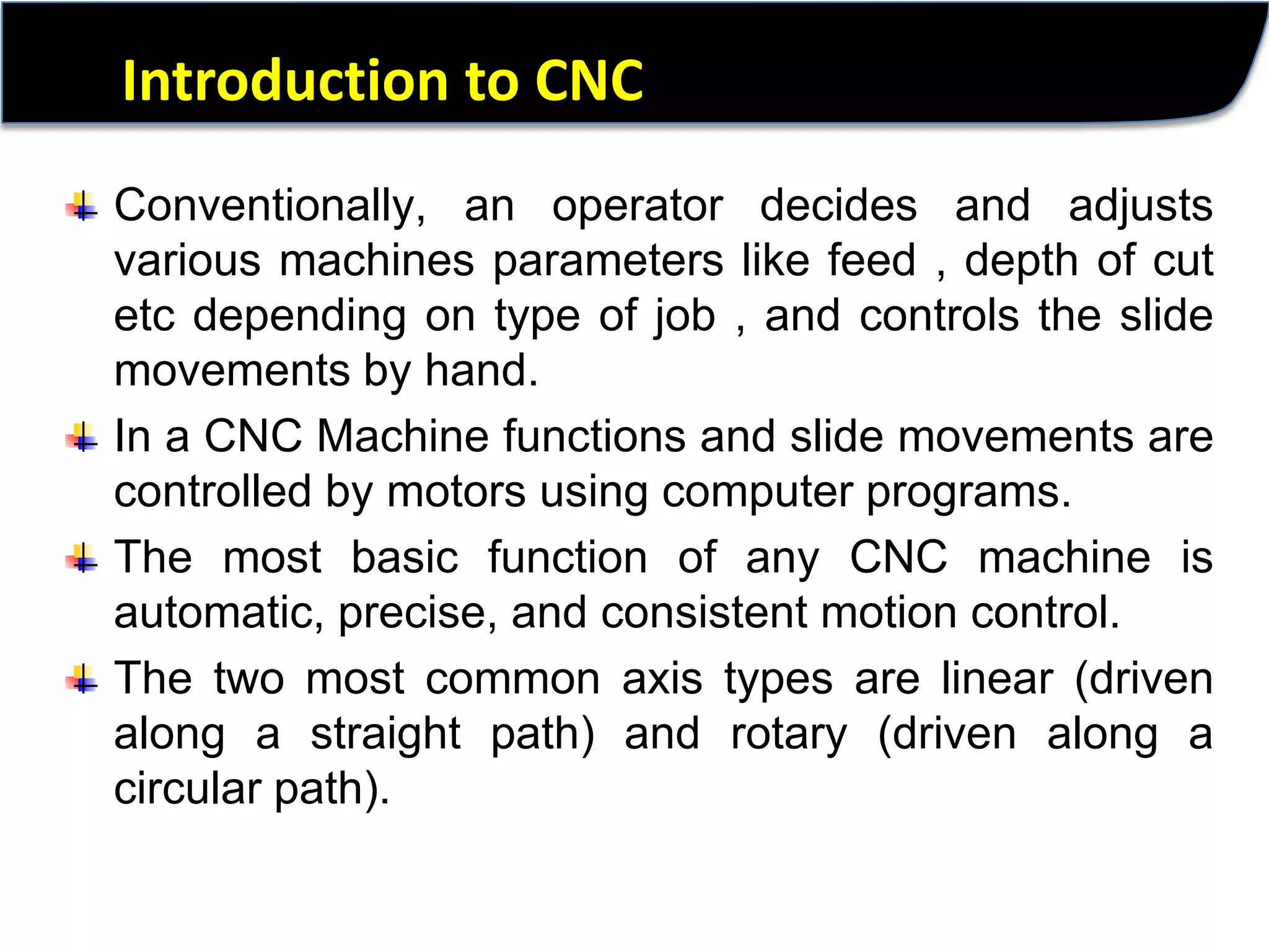 Introduction to CNCConventionally, an operator decides and adjusts various machines parameters like feed , depth of cut etc depending on type of job , and controls the slide movements by hand. In a CNC Machine functions and slide movements are controlled by motors using computer programs. The most basic function of any CNC machine is automatic, precise, and consistent motion control.The two most common axis types are linear (driven along a straight path) and rotary (driven along a circular path). 