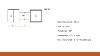 Major Diameter (D) = 40 mm
Pitch = 1.5 mm
Thread angle = 60⁰
Thread Height = 0.6134*pitch
Minor Diameter (d) = D – (2*Thread Height)
 