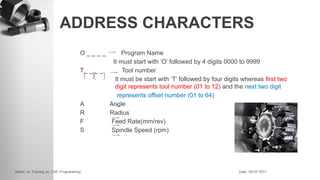 ADDRESS CHARACTERS
O _ _ _ _ Program Name
It must start with ‘O’ followed by 4 digits 0000 to 9999
T_ _ _ _ Tool number
It must be start with ‘T’ followed by four digits whereas first two
digit represents tool number (01 to 12) and the next two digit
represents offset number (01 to 64)
A Angle
R Radius
F Feed Rate(mm/rev)
S Spindle Speed (rpm)
 