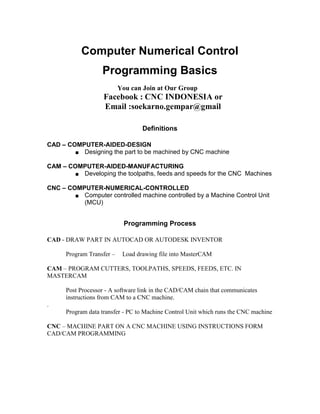 Computer Numerical Control 
Programming Basics 
You can Join at Our Group 
Facebook : CNC INDONESIA or 
Email :soekarno.gempar@gmail 
Definitions 
CAD – COMPUTER-AIDED-DESIGN 
■ Designing the part to be machined by CNC machine 
CAM – COMPUTER-AIDED-MANUFACTURING 
■ Developing the toolpaths, feeds and speeds for the CNC Machines 
CNC – COMPUTER-NUMERICAL-CONTROLLED 
■ Computer controlled machine controlled by a Machine Control Unit 
(MCU) 
Programming Process 
CAD - DRAW PART IN AUTOCAD OR AUTODESK INVENTOR 
Program Transfer – Load drawing file into MasterCAM 
CAM – PROGRAM CUTTERS, TOOLPATHS, SPEEDS, FEEDS, ETC. IN 
MASTERCAM 
Post Processor - A software link in the CAD/CAM chain that communicates 
instructions from CAM to a CNC machine. 
. 
Program data transfer - PC to Machine Control Unit which runs the CNC machine 
CNC – MACHINE PART ON A CNC MACHINE USING INSTRUCTIONS FORM 
CAD/CAM PROGRAMMING 
 