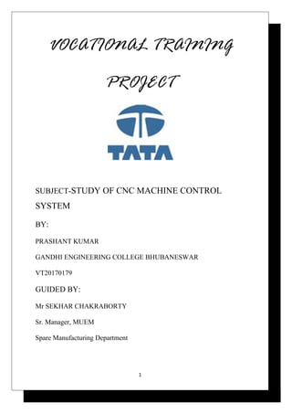 VOCATIONAL TRAINING
PROJECT
SUBJECT-STUDY OF CNC MACHINE CONTROL
SYSTEM
BY:
PRASHANT KUMAR
GANDHI ENGINEERING COLLEGE BHUBANESWAR
VT20170179
GUIDED BY:
Mr SEKHAR CHAKRABORTY
Sr. Manager, MUEM
Spare Manufacturing Department
1
 