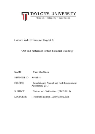 Culture and Civilization Project 3:

“Art and pattern of British Colonial Building”

NAME

: Yuan KhaiShien

STUDENT ID

:0314818

COURSE

: Foundation in Natural and Built Environment
April Intake 2013

SUBJECT

: Culture and Civilization (FDES 0815)

LECTURER

: NormahSulaiman .DelliyaMohd.Zain

 