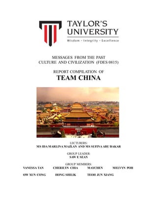 MESSAGES FROM THE PAST
CULTURE AND CIVILIZATION (FDES 0815)
REPORT COMPILATION OF
TEAM CHINA
LECTURERS:
MS IDA MARLINA MAZLAN AND MS SUFINA ABU BAKAR
GROUP LEADER:
SAW E SEAN
GROUP MEMBERS:
VANESSA TAN CHERILYN CHIA MAYCHEN MELVYN POH
OW XUN CONG HONG SHILIK TEOH JUN XIANG
 