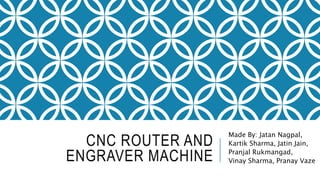 CNC ROUTER AND
ENGRAVER MACHINE
Made By: Jatan Nagpal,
Kartik Sharma, Jatin Jain,
Pranjal Rukmangad,
Vinay Sharma, Pranay Vaze
 