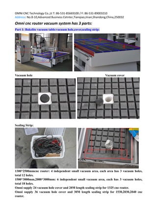 OMNI CNC Technology Co.,Lt T: 86-531-85669100 / F: 86-531-89003210
Address: No.8-10,Advanced Business Cetnter,Tianqiao,Jinan,Shandong,China,250032
Omni cnc router vacuum system has 3 parts:
Part 1: Bakelite vacuum table:vacuum hole,cover,sealing strip:
Vacuum hole Vacuum cover
Sealing Strip:
1300*2500mmcnc router: 4 independent small vacuum area, each area has 3 vacuum holes,
total 12 holes.
1500*3000mm,2000*3000mm: 6 independent small vacuum area, each has 3 vacuum holes,
total 18 holes.
Omni supply 24 vacuum hole cover and 20M length sealing strip for 1325 cnc router.
Omni supply 36 vacuum hole cover and 30M length sealing strip for 1530,2030,2040 cnc
router.
 