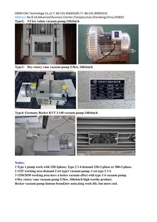 OMNI CNC Technology Co.,Lt T: 86-531-85669100 / F: 86-531-89003210
Address: No.8-10,Advanced Business Cetnter,Tianqiao,Jinan,Shandong,China,250032
Type2: 5.5 kw volute vacuum pump,120cbm/h
Type3: Dry rotary vane vacuum pump 5.5kw, 160cbm/h
Type4: Germany Becker KVT 3.140 vacuum pump 140cbm/h
Notice:
1 Type 1 pump work with 220v1phase, Type 2 3 4 demand 220v3 phase or 380v3 phase.
2 1325 working area demand 2 set type1 vacuum pump, 1 set type 2 3 4.
3 1530/2030 working area have a better vacuum effect with type 3 4 vacuum pump.
4 Dry rotary vane vacuum pump 5.5kw, 160cbm/h high worthy product.
Becker vacuum pump famous brand,low noise,long work life, but more cost.
 
