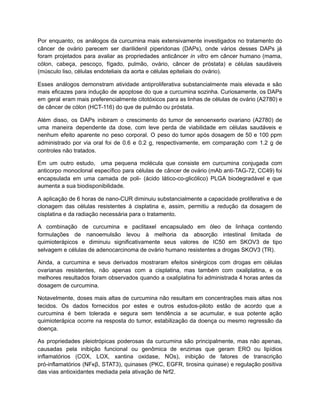 Por enquanto, os análogos da curcumina mais extensivamente investigados no tratamento do
câncer de ovário parecem ser diarilidenil piperidonas (DAPs), onde vários desses DAPs já
foram projetados para avaliar as propriedades anticâncer in vitro em câncer humano (mama,
cólon, cabeça, pescoço, fígado, pulmão, ovário, câncer de próstata) e células saudáveis
(músculo liso, células endoteliais da aorta e células epiteliais do ovário).
Esses análogos demonstram atividade antiproliferativa substancialmente mais elevada e são
mais eficazes para indução de apoptose do que a curcumina sozinha. Curiosamente, os DAPs
em geral eram mais preferencialmente citotóxicos para as linhas de células de ovário (A2780) e
de câncer de cólon (HCT-116) do que de pulmão ou próstata.
Além disso, os DAPs inibiram o crescimento do tumor de xenoenxerto ovariano (A2780) de
uma maneira dependente da dose, com leve perda de viabilidade em células saudáveis e
nenhum efeito aparente no peso corporal. O peso do tumor após dosagem de 50 e 100 ppm
administrado por via oral foi de 0.6 e 0.2 g, respectivamente, em comparação com 1.2 g de
controles não tratados.
Em um outro estudo, uma pequena molécula que consiste em curcumina conjugada com
anticorpo monoclonal específico para células de câncer de ovário (mAb anti-TAG-72, CC49) foi
encapsulada em uma camada de poli- (ácido lático-co-glicólico) PLGA biodegradável e que
aumenta a sua biodisponibilidade.
A aplicação de 6 horas de nano-CUR diminuiu substancialmente a capacidade proliferativa e de
clonagem das células resistentes à cisplatina e, assim, permitiu a redução da dosagem de
cisplatina e da radiação necessária para o tratamento.
A combinação de curcumina e paclitaxel encapsulado em óleo de linhaça contendo
formulações de nanoemulsão levou à melhoria da absorção intestinal limitada de
quimioterápicos e diminuiu significativamente seus valores de IC50 em SKOV3 de tipo
selvagem e células de adenocarcinoma de ovário humano resistentes a drogas SKOV3 (TR).
Ainda, a curcumina e seus derivados mostraram efeitos sinérgicos com drogas em células
ovarianas resistentes, não apenas com a cisplatina, mas também com oxaliplatina, e os
melhores resultados foram observados quando a oxaliplatina foi administrada 4 horas antes da
dosagem de curcumina.
Notavelmente, doses mais altas de curcumina não resultam em concentrações mais altas nos
tecidos. Os dados fornecidos por estes e outros estudos-piloto estão de acordo que a
curcumina é bem tolerada e segura sem tendência a se acumular, e sua potente ação
quimioterápica ocorre na resposta do tumor, estabilização da doença ou mesmo regressão da
doença.
As propriedades pleiotrópicas poderosas da curcumina são principalmente, mas não apenas,
causadas pela inibição funcional ou genômica de enzimas que geram ERO ou lipídios
inflamatórios (COX, LOX, xantina oxidase, NOs), inibição de fatores de transcrição
pró-inflamatórios (NFκβ, STAT3), quinases (PKC, EGFR, tirosina quinase) e regulação positiva
das vias antioxidantes mediada pela ativação de Nrf2.
 