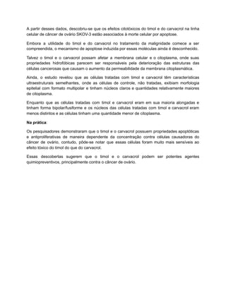 A partir desses dados, descobriu-se que os efeitos citotóxicos do timol e do carvacrol na linha
celular de câncer de ovário SKOV-3 estão associados à morte celular por apoptose.
Embora a utilidade do timol e do carvacrol no tratamento da malignidade comece a ser
compreendida, o mecanismo de apoptose induzida por essas moléculas ainda é desconhecido.
Talvez o timol e o carvacrol possam afetar a membrana celular e o citoplasma, onde suas
propriedades hidrofóbicas parecem ser responsáveis pela deterioração das estruturas das
células cancerosas que causam o aumento da permeabilidade da membrana citoplasmática.
Ainda, o estudo revelou que as células tratadas com timol e carvacrol têm características
ultraestruturais semelhantes, onde as células de controle, não tratadas, exibiam morfologia
epitelial com formato multipolar e tinham núcleos claros e quantidades relativamente maiores
de citoplasma.
Enquanto que as células tratadas com timol e carvacrol eram em sua maioria alongadas e
tinham forma bipolar/fusiforme e os núcleos das células tratadas com timol e carvacrol eram
menos distintos e as células tinham uma quantidade menor de citoplasma.
Na prática:
Os pesquisadores demonstraram que o timol e o carvacrol possuem propriedades apoptóticas
e antiproliferativas de maneira dependente da concentração contra células causadoras do
câncer de ovário, contudo, pôde-se notar que essas células foram muito mais sensíveis ao
efeito tóxico do timol do que do carvacrol.
Essas descobertas sugerem que o timol e o carvacrol podem ser potentes agentes
quimiopreventivos, principalmente contra o câncer de ovário.
 