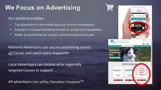 Our platform enables:
National Advertisers can secure positioning across
all Causes and reach every Supporter
Local Advertisers can choose all or regionally
targeted Causes to support
All advertisers can utilize Donation CouponsTM
We Focus on Advertising
 Top placement in the mobile app and on-line marketplace
 Inclusion in Cause branded promotions, emails and newsletters
 Ability to control the ad, coupon, price throughout the year
 