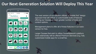 Our Next Generation Solution Will Deploy This Year
The next version of our solution utilizes a “mobile first” design
approach that will deliver a customizable suite of features
offering our Causes an even greater number of tools and
content options.
Management plans to offer all of these features in our basic
version for free.
Larger Causes that wish to utilize CauseNetwork’s platform
more extensively will be offered Premium Services (e.g. fully
customized mobile app) for a small fee.
 