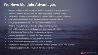We Have Multiple Advantages
• Branded mobile app with messaging that is in-demand, free and customized
• SoLoMo – app and platform built for social-local-mobile emerging market
• Two patents pending: donations via retail coupons and coupon price protection
• First-mover branded non-profit Advertising network and marketplace
• Solid, experienced team who have built and sold companies
• Platform is live, complete, extensible and generating revenues
• Back-end tracks sales/giving to Supporters, Causes, and Advertisers
• First National and Local, self-service Advertising platform
• Low-cost local sales force through the Cause volunteers
• Customized promotional tools for Causes and agencies
• Cause and industry partnerships drive reach to millions
• Parent / Child deployment capabilities allow revenue splits for Causes with chapters
• Emotional Supporter data – value will increase as we scale
 