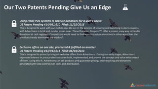 Our Two Patents Pending Give Us an Edge
Using retail POS systems to capture donations for a user’s Cause:
US Patent Pending #14/951,610 Filed: 11/25/2015
This is designed to work with our mobile app. We are in the process of securing and launching in-store coupons
with Advertisers in brick and mortar stores now. These Donation CouponsTM, offer a proven, easy way to handle
donations at cash registers. Competitors would need to find ways to capture donations in other ways than the
one that already dominates the market*.
Exclusive offers on one site, protected & fulfilled on another
US Patent Pending #13/913,018 Filed: 06/04/2013
This is designed to protect pricing on exclusive offers from Advertisers. During our early stages, Advertisers
expressed interest in price protection so we built, implemented, and proved the concept and value with several
of them. Using this IP, Advertisers can sell products and guarantee pricing, order tracking and donations
generated with total control over costs and distribution.
 