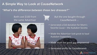 A Simple Way to Look at CauseNetwork
“What’s the difference between these two dresses?”
Both cost $100 from
the same Advertiser
• Generated a $10 donation for Mom’s
favorite Cause – the Audubon Society
• Made the Advertiser look great to loyal
Audubon Supporters
• Made Mom feel great and empowered
• Generated profits for CauseNetwork
But the one bought through
CauseNetwork …
 